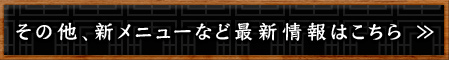 その他、新メニューなど最新情報はこちら